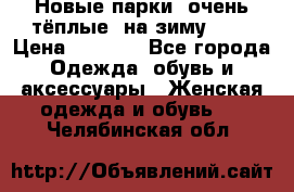 Новые парки, очень тёплые, на зиму -30 › Цена ­ 2 400 - Все города Одежда, обувь и аксессуары » Женская одежда и обувь   . Челябинская обл.